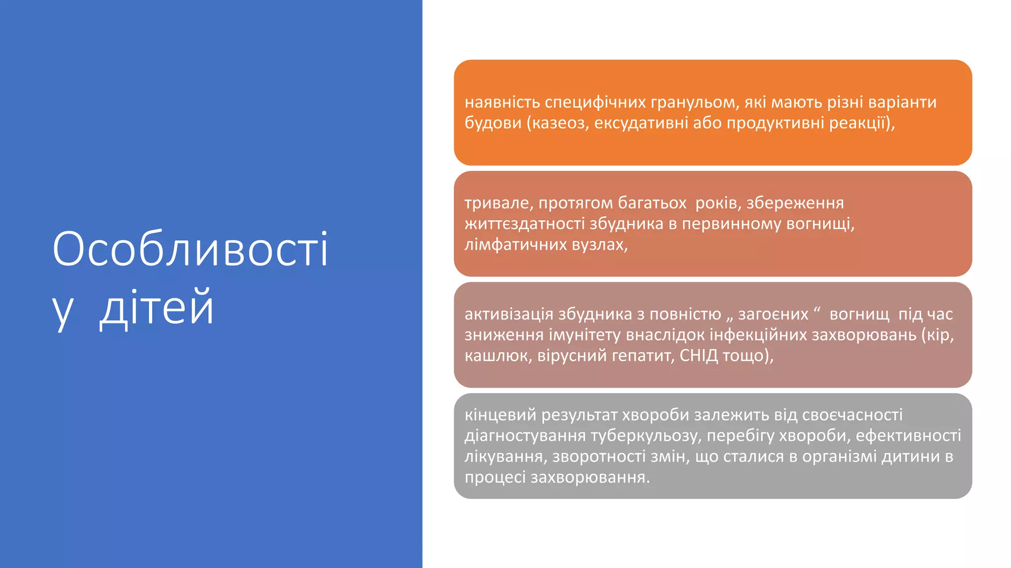 Особливості
у дітей
наявність специфічних гранульом, які мають різні варіанти
будови (казеоз, ексудативні або продуктивні реакції),
тривале, протягом багатьох років, збереження
життєздатності збудника в первинному вогнищі,
лімфатичних вузлах,
активізація збудника з повністю „ загоєних “ вогнищ під час
зниження імунітету внаслідок інфекційних захворювань (кір,
кашлюк, вірусний гепатит, СНІД тощо),
кінцевий результат хвороби залежить від своєчасності
діагностування туберкульозу, перебігу хвороби, ефективності
лікування, зворотності змін, що сталися в організмі дитини в
процесі захворювання.
 