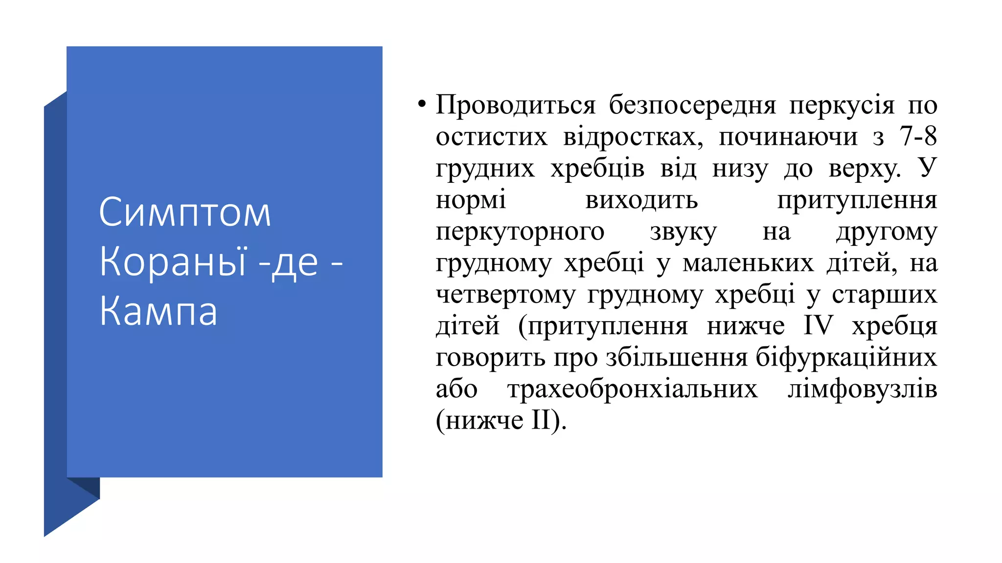 Симптом
Кораньї -де -
Кампа
• Проводиться безпосередня перкусія по
остистих відростках, починаючи з 7-8
грудних хребців від низу до верху. У
нормі виходить притуплення
перкуторного звуку на другому
грудному хребці у маленьких дітей, на
четвертому грудному хребці у старших
дітей (притуплення нижче IV хребця
говорить про збільшення біфуркаційних
або трахеобронхіальних лімфовузлів
(нижче II).
 