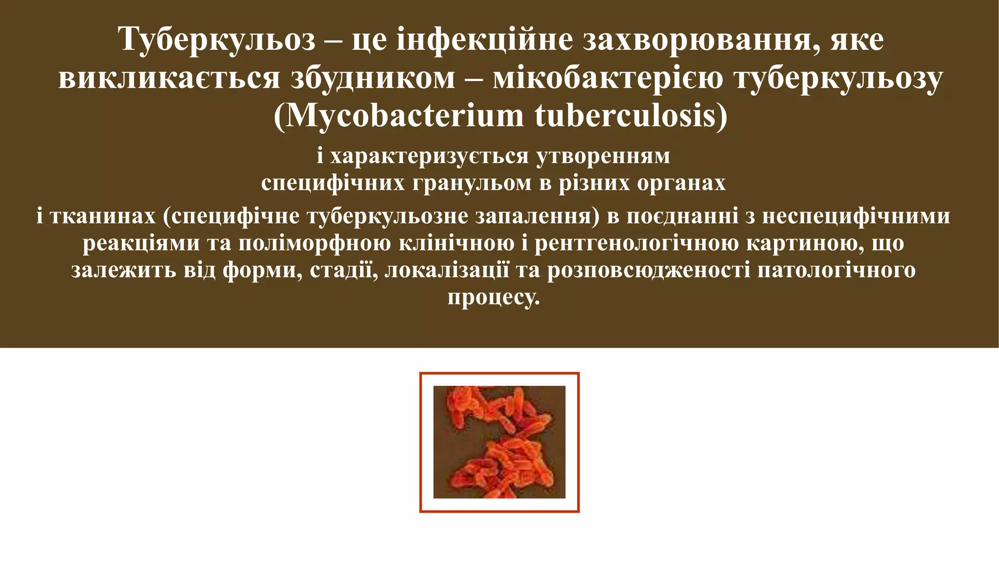 Туберкульоз – це інфекційне захворювання, яке
викликається збудником – мікобактерією туберкульозу
(Mycobacterium tuberculosis)
і характеризується утворенням
специфічних гранульом в різних органах
і тканинах (специфічне туберкульозне запалення) в поєднанні з неспецифічними
реакціями та поліморфною клінічною і рентгенологічною картиною, що
залежить від форми, стадії, локалізації та розповсюдженості патологічного
процесу.
 