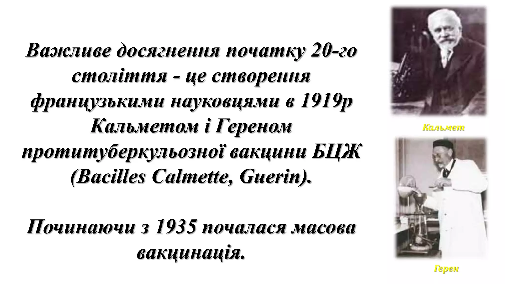 Важливе досягнення початку 20-го
століття - це створення
французькими науковцями в 1919р
Кальметом і Гереном
протитуберкульозної вакцини БЦЖ
(Bacilles Calmette, Guerin).
Починаючи з 1935 почалася масова
вакцинація.
Кальмет
Герен
 