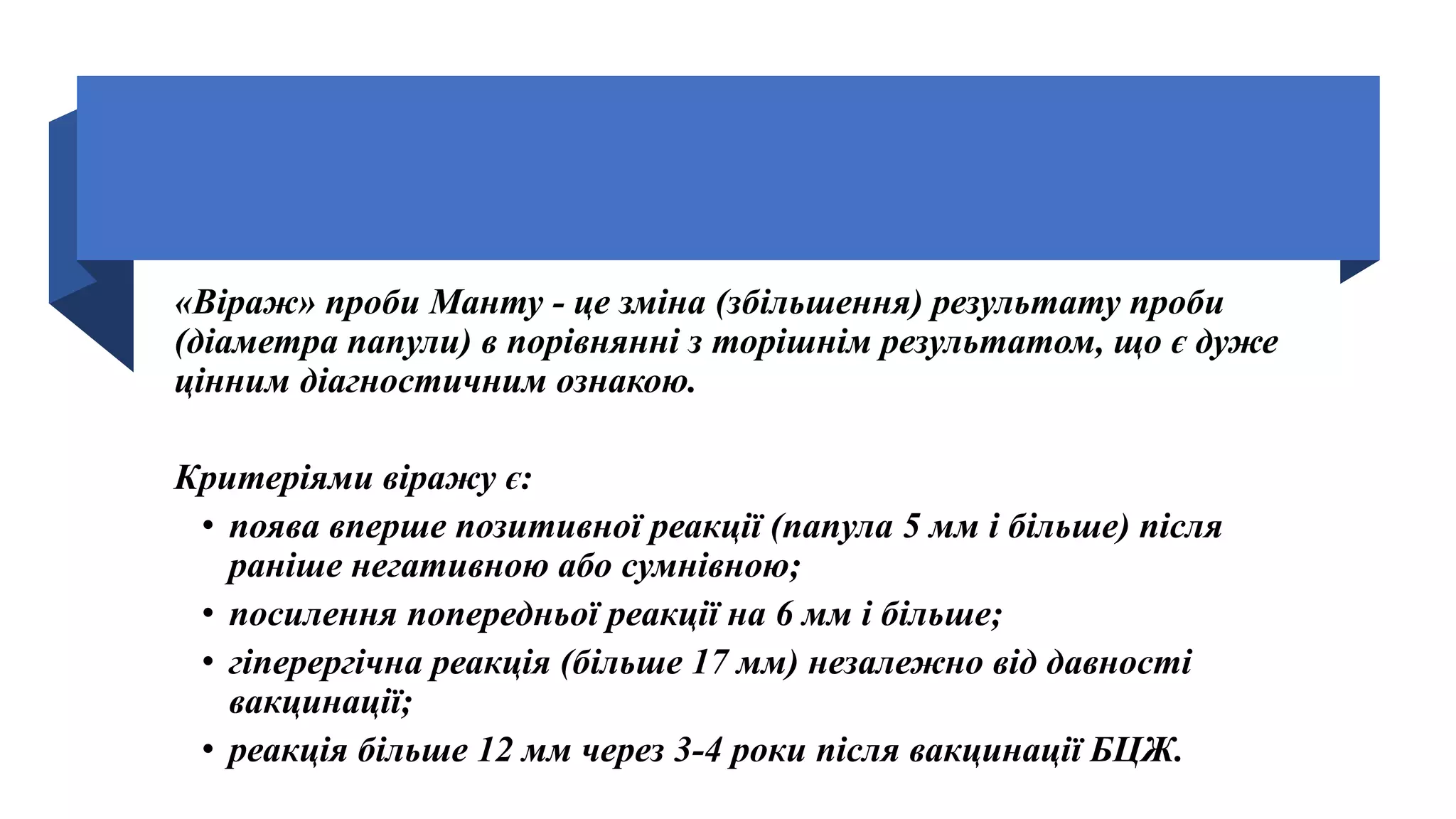 «Віраж» проби Манту - це зміна (збільшення) результату проби
(діаметра папули) в порівнянні з торішнім результатом, що є дуже
цінним діагностичним ознакою.
Критеріями віражу є:
• поява вперше позитивної реакції (папула 5 мм і більше) після
раніше негативною або сумнівною;
• посилення попередньої реакції на 6 мм і більше;
• гіперергічна реакція (більше 17 мм) незалежно від давності
вакцинації;
• реакція більше 12 мм через 3-4 роки після вакцинації БЦЖ.
 