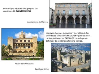 El municipio necesita un lugar para sus
reuniones: EL AYUNTAMIENTO
Ayuntamiento de Manresa
Los reyes, los ricos burgueses y los nobles de las
ciudades se construyen PALACIOS y para las zonas
rurales proliferan los CASTILLOS como lugar de
defensa y de residencia al mismo tiempo.
Palacio de la Almudaina
Castillo de Bellver
 
