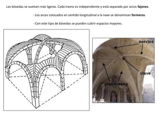 Las bóvedas se vuelven más ligeras. Cada tramo es independiente y está separado por arcos fajones.
- Los arcos colocados en sentido longitudinal a la nave se denominan formeros.
- Con este tipo de bóvedas se pueden cubrir espacios mayores.
 