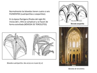 Normalmente las bóvedas tienen cuatro o seis
PLEMENTOS (cuatripartitas o sexpartitas).
En la época flamígera (finales del siglo XV,
inicios del s. XVI) se complican y se hacen de
forma estrellada (BÓVEDA DE TERCELETES)
Bóveda de terceletes
Bóveda cuatripartita: dos arcos se cruzan (d, e)
 