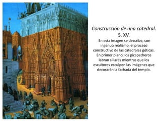 Construcción de una catedral.
S. XV.
En esta imagen se describe, con
ingenuo realismo, el proceso
constructivo de las catedrales góticas.
En primer plano, los picapedreros
labran sillares mientras que los
escultores esculpen las imágenes que
decorarán la fachada del templo.
 