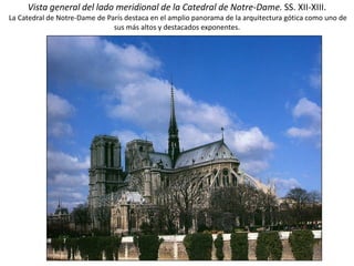Vista general del lado meridional de la Catedral de Notre-Dame. SS. XII-XIII.
La Catedral de Notre-Dame de París destaca en el amplio panorama de la arquitectura gótica como uno de
sus más altos y destacados exponentes.
 
