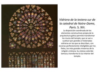 Vidriera de la testera sur de
la catedral de Notre-Dame,
París. S. XIII.
La disposición coordinada de los
elementos constructivos propia de la
arquitectura gótica permite transformar
los muros del templo, que se van a
sustituir por grandes e historiadas
vidrieras en las que se describen, con
escenas perfectamente inteligibles por los
fieles, los más grandes misterios de la
religión cristiana. Su vistoso colorido
tamiza y transforma la luz interior del
templo.
 