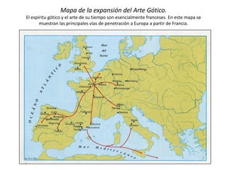 Mapa de la expansión del Arte Gótico.
El espíritu gótico y el arte de su tiempo son esencialmente franceses. En este mapa se
muestran las principales vías de penetración a Europa a partir de Francia.
 