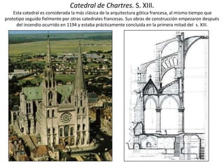 Catedral de Chartres. S. XIII.
Esta catedral es considerada la más clásica de la arquitectura gótica francesa, al mismo tiempo que
prototipo seguido fielmente por otras catedrales francesas. Sus obras de construcción empezaron después
del incendio ocurrido en 1194 y estaba prácticamente concluida en la primera mitad del s. XIII.
 