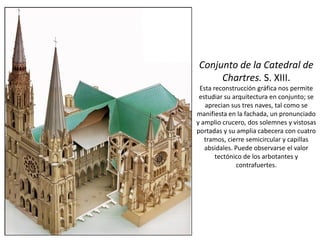 Conjunto de la Catedral de
Chartres. S. XIII.
Esta reconstrucción gráfica nos permite
estudiar su arquitectura en conjunto; se
aprecian sus tres naves, tal como se
manifiesta en la fachada, un pronunciado
y amplio crucero, dos solemnes y vistosas
portadas y su amplia cabecera con cuatro
tramos, cierre semicircular y capillas
absidales. Puede observarse el valor
tectónico de los arbotantes y
contrafuertes.
 