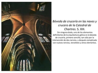 Bóveda de crucería en las naves y
crucero de la Catedral de
Chartres. S. XIII.
Sin ninguna duda, uno de los elementos
definitorios de la arquitectura gótica es la bóveda
de crucería, primero sencilla, tan sólo por la
intersección de dos nervios, y después complicada
con nuevos nervios, terceletes y otros elementos.
 
