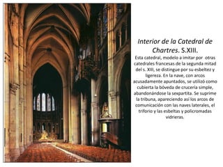 Interior de la Catedral de
Chartres. S.XIII.
Esta catedral, modelo a imitar por otras
catedrales francesas de la segunda mitad
del s. XIII, se distingue por su esbeltez y
ligereza. En la nave, con arcos
acusadamente apuntados, se utilizó como
cubierta la bóveda de crucería simple,
abandonándose la sexpartita. Se suprime
la tribuna, apareciendo así los arcos de
comunicación con las naves laterales, el
triforio y las esbeltas y policromadas
vidrieras.
 