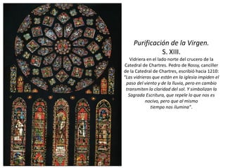 Purificación de la Virgen.
S. XIII.
Vidriera en el lado norte del crucero de la
Catedral de Chartres. Pedro de Rossy, canciller
de la Catedral de Chartres, escribió hacia 1210:
“Las vidrieras que están en la iglesia impiden el
paso del viento y de la lluvia, pero en cambio
transmiten la claridad del sol. Y simbolizan la
Sagrada Escritura, que repele lo que nos es
nocivo, pero que al mismo
tiempo nos ilumina”.
 