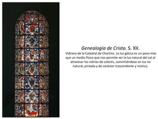 Genealogía de Cristo. S. XII.
Vidriera de la Catedral de Chartres. La luz gótica es un poco más
que un medio físico que nos permite ver la luz natural del sol al
atravesar los vidrios de colores, convirtiéndose en luz no
natural, pintada y de carácter trascendente y místico.
 