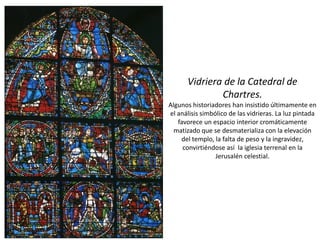 Vidriera de la Catedral de
Chartres.
Algunos historiadores han insistido últimamente en
el análisis simbólico de las vidrieras. La luz pintada
favorece un espacio interior cromáticamente
matizado que se desmaterializa con la elevación
del templo, la falta de peso y la ingravidez,
convirtiéndose así la iglesia terrenal en la
Jerusalén celestial.
 