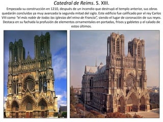 Catedral de Reims. S. XIII.
Empezada su construcción en 1210, después de un incendio que destruyó el templo anterior, sus obras
quedarán concluidas ya muy avanzada la segunda mitad del siglo. Este edificio fue calificado por el rey Carlos
VIII como “el más noble de todas las iglesias del reino de Francia”, siendo el lugar de coronación de sus reyes.
Destaca en su fachada la profusión de elementos ornamentales en portadas, frisos y gabletes y el calado de
estos últimos.
 