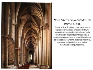 Nave lateral de la Catedral de
Reims. S. XIII.
Frente al Arte Románico, que había sido la
expresión artística de una sociedad rural
sometida al régimen feudal reflejada en la
construcción de grandes monasterios, la
arquitectura gótica será la expresión artística
de una sociedad urbana, cada vez más libre,
que tiene en la catedral su principal
manifestación arquitectónica.
 