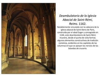 Deambulatorio de la Iglesia
Abacial de Saint-Rémi,
Reims. 1162.
Notablemente vinculado con la cabecera de la
iglesia abacial de Saint-Denis de París,
construida por el abad Suger y consagrada en
1144, este deambulatorio de Saint-Rémi
muestra, desde el punto de vista formal,
algunos elementos constructivos de tradición
románica, evidentes en los capiteles de las
columnas en que se apoyan los nervios de las
bóvedas de crucería.
 