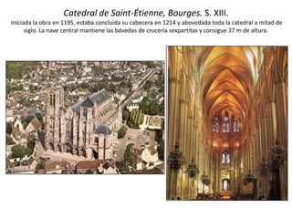 Catedral de Saint-Étienne, Bourges. S. XIII.
Iniciada la obra en 1195, estaba concluida su cabecera en 1214 y abovedada toda la catedral a mitad de
siglo. La nave central mantiene las bóvedas de crucería sexpartitas y consigue 37 m de altura.
 