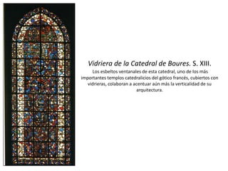 Vidriera de la Catedral de Boures. S. XIII.
Los esbeltos ventanales de esta catedral, uno de los más
importantes templos catedralicios del gótico francés, cubiertos con
vidrieras, colaboran a acentuar aún más la verticalidad de su
arquitectura.
 