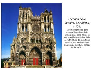 Fachada de la
Catedral de Amiens.
S. XIII.
La fachada principal de la
Catedral de Amiens, de la
primera mitad del s. XIII, en la
que es evidente el influjo de la
de Notre-Dame de París, tiene
un programa mesiánico con
profusión de esculturas en todo
su desarrollo.
 