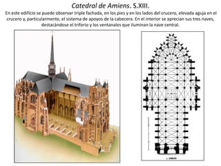 Catedral de Amiens. S.XIII.
En este edificio se puede observar triple fachada, en los pies y en los lados del crucero, elevada aguja en el
crucero y, particularmente, el sistema de apoyos de la cabecera. En el interior se aprecian sus tres naves,
destacándose el triforio y los ventanales que iluminan la nave central.
 