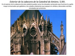 Exterior de la cabecera de la Catedral de Amiens. S.XIII.
En el exterior de la cabecera de esta catedral pueden verse los elevados ventanales que iluminan la capilla
mayor enmarcados por gabletes y los calados arbotantes que apoyan en sólidos y decorados estribos
rematados por pináculos.
 