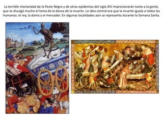La terrible mortandad de la Peste Negra y de otras epidemias del siglo XIV impresionarán tanto a la gente,
que se divulgó mucho el tema de la danza de la muerte. La idea central era que la muerte iguala a todos los
humanos: el rey, la dama y el mercader. En algunas localidades aún se representa durante la Semana Santa.
 