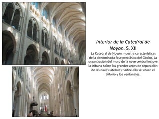 Interior de la Catedral de
Noyon. S. XII
La Catedral de Noyon muestra características
de la denominada fase preclásica del Gótico. La
organización del muro de la nave central incluye
la tribuna sobre los grandes arcos de separación
de las naves laterales. Sobre ella se sitúan el
triforio y los ventanales.
 