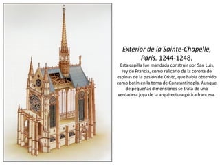 Exterior de la Sainte-Chapelle,
París. 1244-1248.
Esta capilla fue mandada construir por San Luis,
rey de Francia, como relicario de la corona de
espinas de la pasión de Cristo, que había obtenido
como botín en la toma de Constantinopla. Aunque
de pequeñas dimensiones se trata de una
verdadera joya de la arquitectura gótica francesa.
 