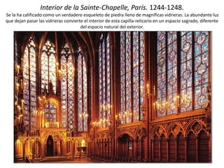 Interior de la Sainte-Chapelle, París. 1244-1248.
Se la ha calificado como un verdadero esqueleto de piedra lleno de magníficas vidrieras. La abundante luz
que dejan pasar las vidrieras convierte el interior de esta capilla-relicario en un espacio sagrado, diferente
del espacio natural del exterior.
 