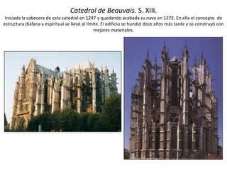 Catedral de Beauvais. S. XIII.
Iniciada la cabecera de esta catedral en 1247 y quedando acabada su nave en 1272. En ella el concepto de
estructura diáfana y espiritual se llevó al límite. El edificio se hundió doce años más tarde y se construyó con
mejores materiales.
 