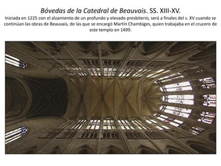 Bóvedas de la Catedral de Beauvais. SS. XIII-XV.
Iniciada en 1225 con el alzamiento de un profundo y elevado presbiterio, será a finales del s. XV cuando se
continúan las obras de Beauvais, de las que se encargó Martín Chambiges, quien trabajaba en el crucero de
este templo en 1499.
 