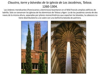 Claustro, torre y bóvedas de la iglesia de Los Jacobinos, Tolosa.
1260-1304.
Las órdenes mendicantes (franciscanos y dominicos) levantaron en el Midi francés amplios edificios de
ladrillo. Solo se conservan las iglesias de los dominicos de Tolosa y Agen. La de los jacobinos consta de dos
naves de la misma altura, separadas por pilares monocilíndricos que soportan las bóvedas, la cabecera no
tiene deambulatorio y se cubre con una bellísima bóveda de palmera.
 