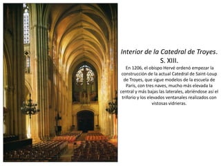 Interior de la Catedral de Troyes.
S. XIII.
En 1206, el obispo Hervé ordenó empezar la
construcción de la actual Catedral de Saint-Loup
de Troyes, que sigue modelos de la escuela de
París, con tres naves, mucho más elevada la
central y más bajas las laterales, abriéndose así el
triforio y los elevados ventanales realizados con
vistosas vidrieras.
 
