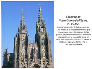 Fachada de
Notre-Dame-de-l’Épine.
SS. XV-XVI.
Una de las secuelas de la Guerra de los
Cien Años fue la escasez económica que
provocó una gran ralentización de las
grandes empresas constructivas. Las obras
empezaron por la zona del crucero en
1402, se trabaja en la fachada occidental a
mediados siglo y hasta 1524 no se
concluye la cabecera
 