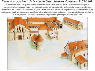 Reconstrucción ideal de la Abadía Cisterciense de Fontenay. 1139-1147.
Los edificios que configuran una abadía cisterciense se relacionan entre sí formando un conjunto
homogéneo; las zonas de culto y las habitaciones de los monjes están rodeadas de otras dependencias
necesarias para la vida de la comunidad, muchas de ellas son edificios independientes como la herrería, el
molino o las cuadras. Esta orden, que elegía el emplazamiento de cada nuevo monasterio junto a un río o en
un valle, impulsó el cultivo de la tierra, la ganadería y las explotaciones forestales.
 