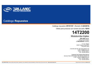 Catálogo Repuestos
Catálogo repuestos CR191167 - Revisión: 0 (03/2015)
Válido para producto con número de serie 15819
14T2200
Motobomba triplex
DRILLMEC S.p.A.
Drilling Technologies
a TREVIGROUP company
12, Via 1 Maggio
I-29027 Gariga di Podenzano
PIACENZA (Italy)
Corporate web site: http://www.drillmec.com
E-Mail: info@drillmec.com
Phone: +39.0523.354211
Fax: +39.0523.524418
Customer Care & Spare Parts Service
Service & Parts Online Center: http://spl.web.trevispa.com
E-Mail: onlineservice@drillmec.com
Phone: +39.0523.354211
Fax: +39.0523.524418
NOTA IMPORTANTE: Antes que utilizar esta información, asegurarse si hay a disposición versiones actualizadas en Drillmec Service & Parts Online Center - http://spl.web.trevispa.com Este documento fue imprimido el 20 Marzo 2015
 