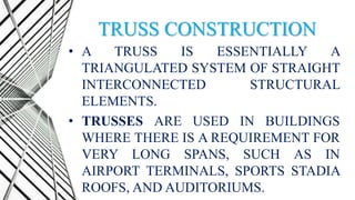 TRUSS CONSTRUCTION
• A TRUSS IS ESSENTIALLY A
TRIANGULATED SYSTEM OF STRAIGHT
INTERCONNECTED STRUCTURAL
ELEMENTS.
• TRUSSES ARE USED IN BUILDINGS
WHERE THERE IS A REQUIREMENT FOR
VERY LONG SPANS, SUCH AS IN
AIRPORT TERMINALS, SPORTS STADIA
ROOFS, AND AUDITORIUMS.
 