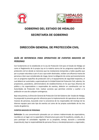 GOBIERNO DEL ESTADO DE HIDALGO
SECRETARÍA DE GOBIERNO
DIRECCIÓN GENERAL DE PROTECCIÓN CIVIL
GUÍA DE REFERENCIA PARA OPERATIVOS DE EVENTOS MASIVOS DE
PERSONAS
Con fundamento en lo establecido en la Ley de Protección Civil para el Estado de Hidalgo así
como el Reglamento de la propia Ley en la materia acerca de los programas específicos de
protección civil en donde se menciona que las instalaciones temporales y todos aquellos que
por su propia naturaleza o por el uso a que estén destinados, reciban una afluencia masiva de
personas o bien sean considerados de riesgo, tienen la obligación de contar permanentemente
con un programa específico de protección civil y el equipamiento de seguridad respectivo, el
cual deberá ser autorizado y supervisado por la Unidad Estatal de Protección Civil; además, los
propietarios, poseedores, administradores de establecimientos en los que haya afluencia de
público y los organizadores o responsables de eventos, deberán en coordinación con las
Autoridades de Protección Civil, realizar acciones que permitan orientar y auxiliar a la
población en caso de cualquier contingencia.
Bajo esta premisa, la Dirección General de Protección Civil del Gobierno del Estado de Hidalgo,
ha preparado la presente guía de referencia para la implementación de operativos de eventos
masivos de personas, buscando crear la consciencia de los responsables del montaje de los
diversos equipos para este tipo de eventos así como de las propias autoridades de los tres
niveles de gobierno.
EVENTOS MASIVOS DE PERSONAS
Definición: Es una concentración planeada con un número indeterminado de espectadores,
reunidos en un lugar con la capacidad e infraestructura para este fin (auditorio, estadio, etc…)
para participar en actividades reguladas en su propósito, tiempo, duración y contenido
(espectáculo), bajo la responsabilidad de personas físicas o morales(empresario u organizador,
 