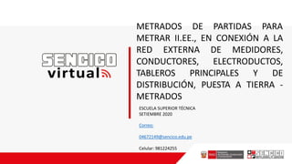 METRADOS DE PARTIDAS PARA
METRAR II.EE., EN CONEXIÓN A LA
RED EXTERNA DE MEDIDORES,
CONDUCTORES, ELECTRODUCTOS,
TABLEROS PRINCIPALES Y DE
DISTRIBUCIÓN, PUESTA A TIERRA -
METRADOS
ESCUELA SUPERIOR TÉCNICA
SETIEMBRE 2020
Correo:
04672149@sencico.edu.pe
Celular: 981224255
 