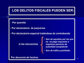 14
LOS DELITOS FISCALES PUEDEN SER:
• Por querella
• Por declaratoria de perjuicios
• Por declaratoria especial tratándose de contrabando
si las mercancías
Por denuncia de hechos.
• Son de aquellas por las que
no se paga impuesto o
requieran permiso de
autoridad competente
• Son de tráfico prohibido.
 
