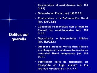 15
Delitos por
querella
• Equiparables al contrabando. (art. 105
C.F.F)
• Defraudación Fiscal . (art. 108 C.F.F.)
• Equiparables a la Defraudación Fiscal
(art. 109 C.F.F.)
• Conductas relacionadas con el registro
Federal de contribuyentes (art. 110
C.F.F.)
• Depositarios o interventores infieles
(art. 112 C.F.F.)
• Ordenar o practicar visitas domiciliarias
o embargos sin mandamiento escrito de
autoridad Fiscal competente (art. 114
C.F.F.)
• Verificación física de mercancías en
transporte en lugar distinto a los
recintos Fiscales (art. 114 C.F.F.)
 