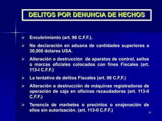 18
DELITOS POR DENUNCIA DE HECHOS
 Encubrimiento (art. 96 C.F.F.).
 No declaración en aduana de cantidades superiores a
30,000 dolares USA.
 Alteración o destrucción de aparatos de control, sellos
o marcas oficiales colocados con fines Fiscales (art.
113-I C.F.F.)
 La tentativa de delitos Fiscales (art. 98 C.F.F.)
 Alteración o destrucción de máquinas registradoras de
operación de caja en oficinas recaudadoras (art. 113-II
C.F.F.)
 Tenencia de marbetes o precintos o enajenación de
ellos sin autorización. (art. 113-II C.F.F.)
 