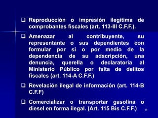 19
 Reproducción o impresión ilegítima de
comprobantes fiscales (art. 113-III C.F.F.).
 Amenazar al contribuyente, su
representante o sus dependientes con
formular por si o por medio de la
dependencia de su adscripción, una
denuncia, querella o declaratoria al
Ministerio Público por falta de delitos
fiscales (art. 114-A C.F.F.)
 Revelación ilegal de información (art. 114-B
C.F.F)
 Comercializar o transportar gasolina o
diesel en forma ilegal. (Art. 115 Bis C.F.F.)
 