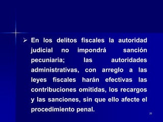 20
 En los delitos fiscales la autoridad
judicial no impondrá sanción
pecuniaria; las autoridades
administrativas, con arreglo a las
leyes fiscales harán efectivas las
contribuciones omitidas, los recargos
y las sanciones, sin que ello afecte el
procedimiento penal.
 