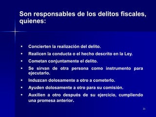 21
Son responsables de los delitos fiscales,
quienes:
 Concierten la realización del delito.
 Realicen la conducta o el hecho descrito en la Ley.
 Cometan conjuntamente el delito.
 Se sirvan de otra persona como instrumento para
ejecutarlo.
 Induzcan dolosamente a otro a cometerlo.
 Ayuden dolosamente a otro para su comisión.
 Auxilien a otro después de su ejercicio, cumpliendo
una promesa anterior.
 