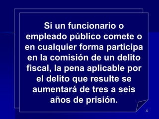 22
Si un funcionario o
empleado público comete o
en cualquier forma participa
en la comisión de un delito
fiscal, la pena aplicable por
el delito que resulte se
aumentará de tres a seis
años de prisión.
 