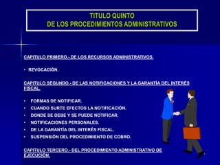 24
TITULO QUINTO
DE LOS PROCEDIMIENTOS ADMINISTRATIVOS
CAPITULO PRIMERO.- DE LOS RECURSOS ADMINISTRATIVOS.
• REVOCACIÓN.
CAPITULO SEGUNDO.- DE LAS NOTIFICACIONES Y LA GARANTÍA DEL INTERÉS
FISCAL.
• FORMAS DE NOTIFICAR.
• CUANDO SURTE EFECTOS LA NOTIFICACIÓN.
• DONDE SE DEBE Y SE PUEDE NOTIFICAR.
• NOTIFICACIONES PERSONALES.
• DE LA GARANTÍA DEL INTERÉS FISCAL.
• SUSPENSIÓN DEL PROCEDIMIENTO DE COBRO.
CAPITULO TERCERO.- DEL PROCEDIMIENTO ADMINISTRATIVO DE
EJECUCIÓN.
 