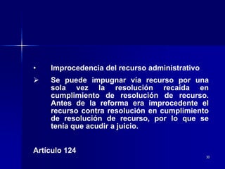 30
• Improcedencia del recurso administrativo
 Se puede impugnar vía recurso por una
sola vez la resolución recaída en
cumplimiento de resolución de recurso.
Antes de la reforma era improcedente el
recurso contra resolución en cumplimiento
de resolución de recurso, por lo que se
tenía que acudir a juicio.
Artículo 124
 